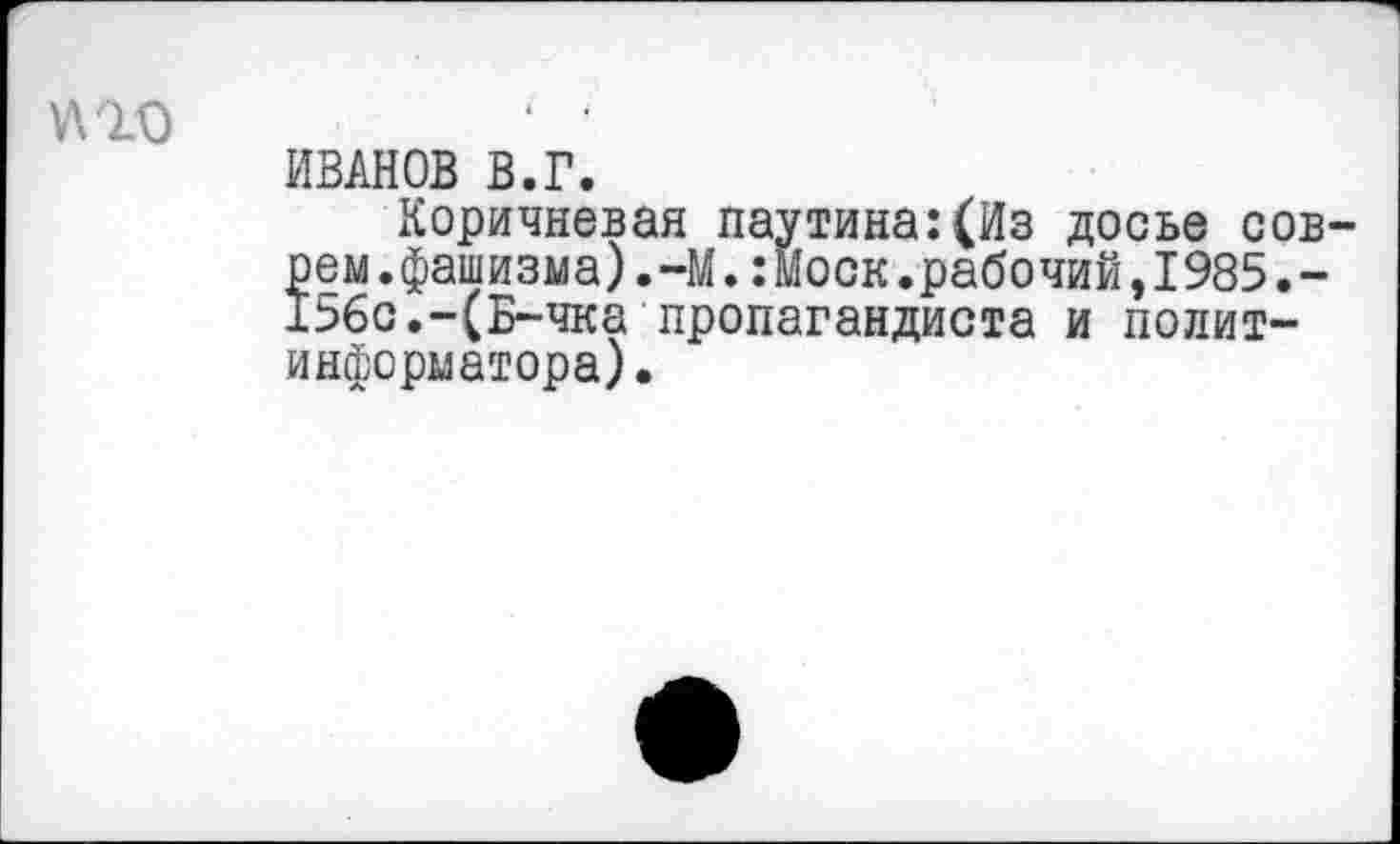 ﻿
ИВАНОВ В.Г.
Коричневая паутина:(Из досье соврем. фашизма).-М.:моск.рабочий,1985.-156с.-(Б-чка пропагандиста и политинформатора).